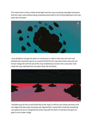 This means that it shines a black tinted light onto the map simulating moonlight and means 
that the map is dark without being completely pitch black in the finished lighting on the map 
looks like the below 
I also decided to change the water to red because it made it look more evil and I had 
decided that I wanted to go for a cursed land feel for the map where there was only one 
human refuge left with the last of the map inhabited by monsters this is also why I had 
made the map really dark the red water looks like the below 
I decided to go for the cursed island feel as the map it’s self has very sharp mountains and 
sea ridges that look quite menacing and I figured that I could make it look like something 
corrupted and evil so I designed the whole map with this feel in mind from the giant ice 
golem to the spider village 
