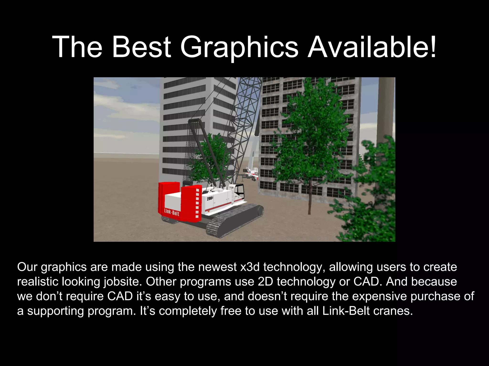 The Best Graphics Available! Our graphics are made using the newest x3d technology, allowing users to create realistic looking jobsite. Other programs use 2D technology or CAD. And because we don’t require CAD it’s easy to use, and doesn’t require the expensive purchase of a supporting program. It’s completely free to use with all Link-Belt cranes. 