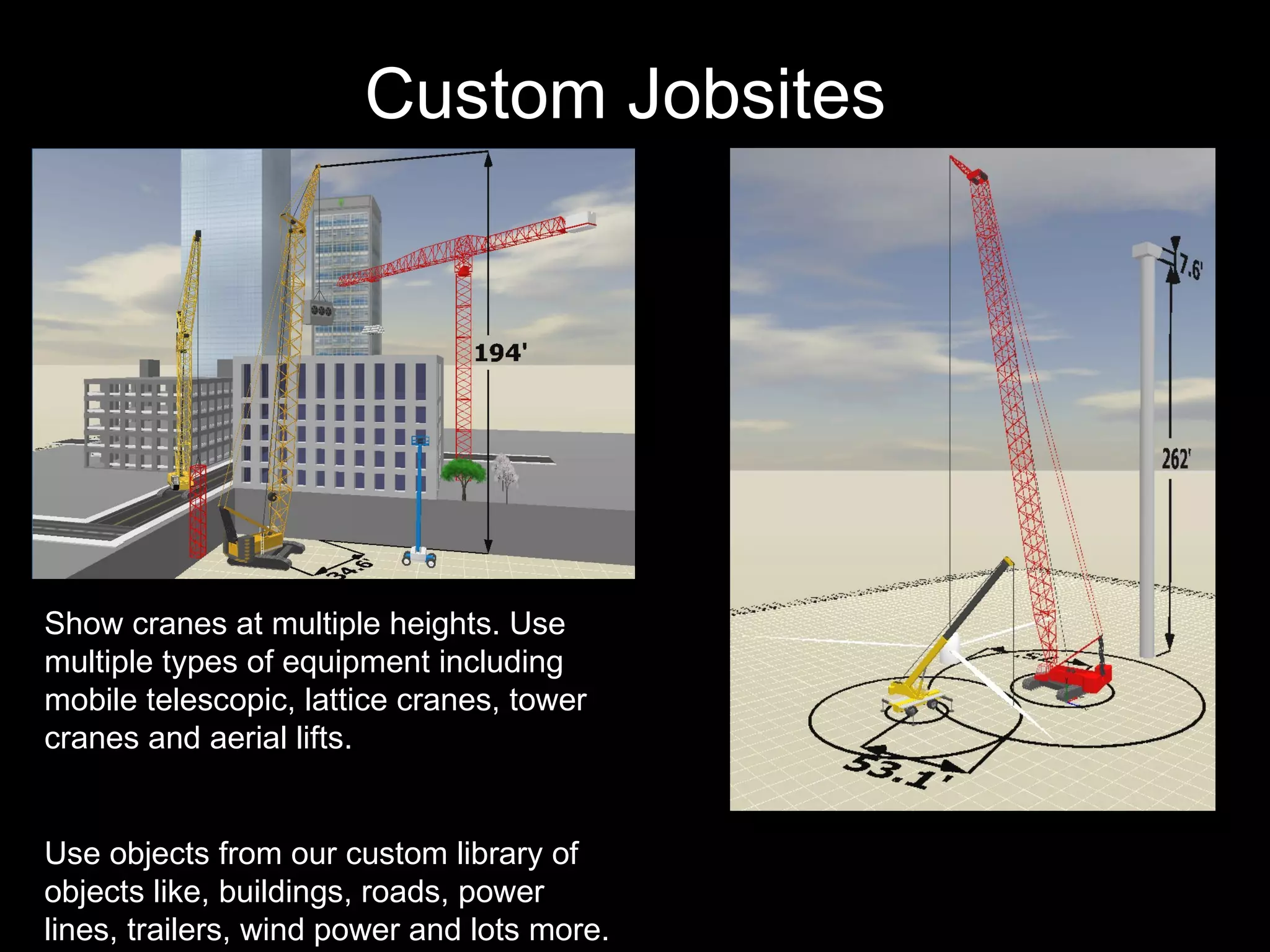 Custom Jobsites   Show cranes at multiple heights. Use multiple types of equipment including mobile telescopic, lattice cranes, tower cranes and aerial lifts. Use objects from our custom library of objects like, buildings, roads, power lines, trailers, wind power and lots more. 