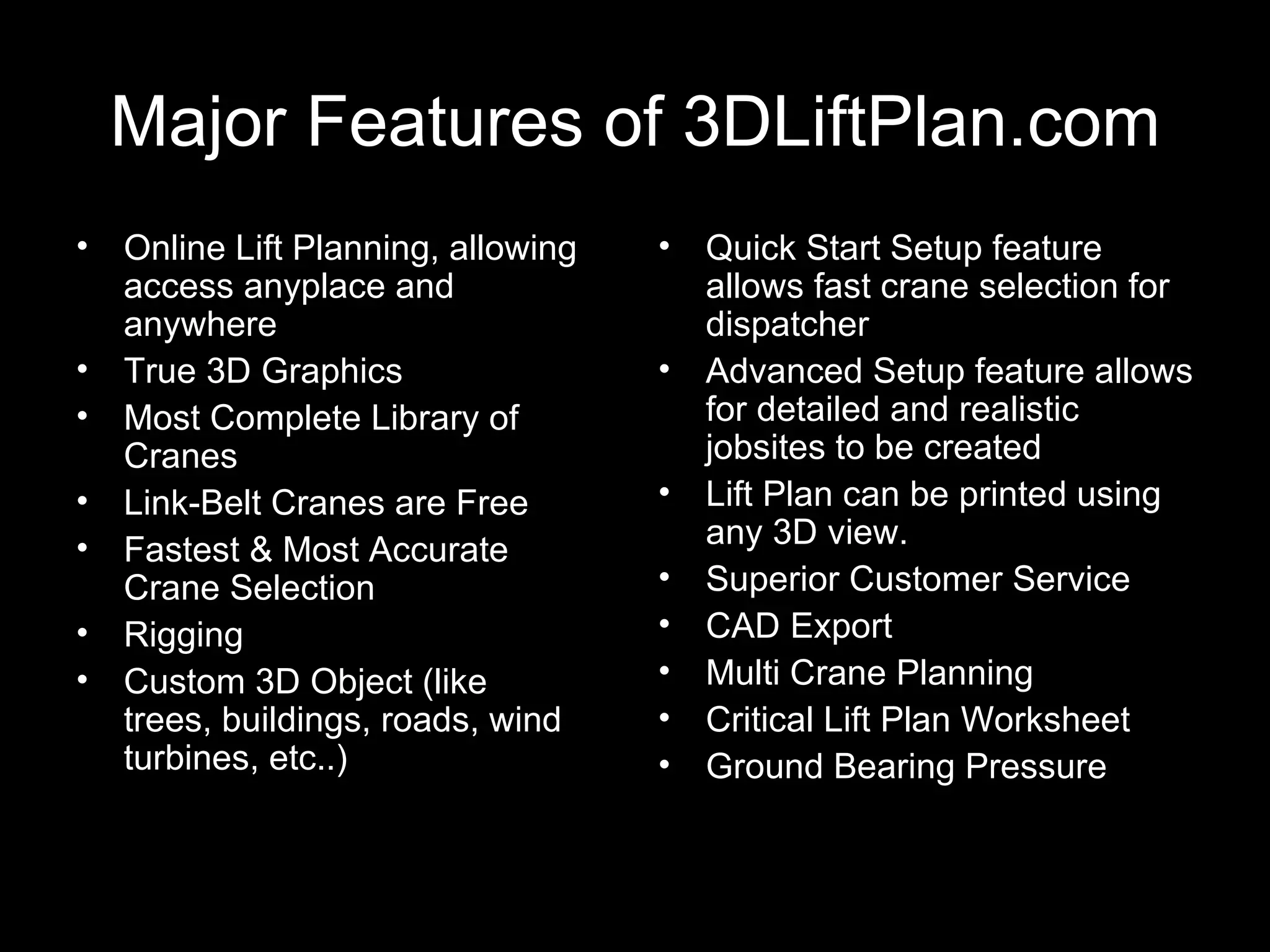 Major Features of 3DLiftPlan.com Online Lift Planning, allowing access anyplace and anywhere True 3D Graphics Most Complete Library of Cranes Link-Belt Cranes are Free Fastest & Most Accurate Crane Selection Rigging Custom 3D Object (like trees, buildings, roads, wind turbines, etc..) Quick Start Setup feature allows fast crane selection for dispatcher Advanced Setup feature allows for detailed and realistic jobsites to be created Lift Plan can be printed using any 3D view. Superior Customer Service CAD Export Multi Crane Planning Critical Lift Plan Worksheet Ground Bearing Pressure 
