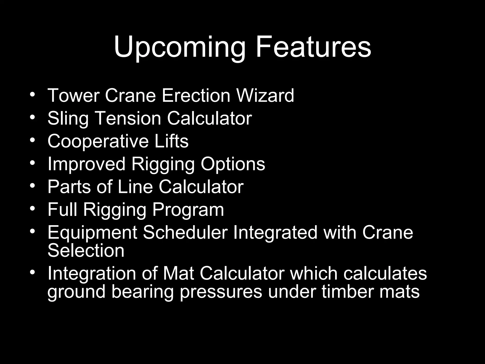 Upcoming Features Tower Crane Erection Wizard Sling Tension Calculator Cooperative Lifts Improved Rigging Options Parts of Line Calculator Full Rigging Program Equipment Scheduler Integrated with Crane Selection Integration of Mat Calculator which calculates ground bearing pressures under timber mats 