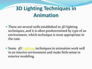3D Lighting Techniques in
Animation
 There are several wells established in 3D lighting
techniques, and it is often predetermined by type of an
environment, which technique is most appropriate in
the case.
 Some 3D Lighting techniques in animation work well
in an interior environment and make little sense in
exterior modeling.
 