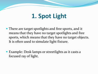 1. Spot Light
 There are target spotlights and free sports, and it
means that they have no target spotlights and free
sports, which means that they have no target objects.
It is often used to simulate light fixture.
 Example: Desk lamps or streetlights as it casts a
focused ray of light.
 