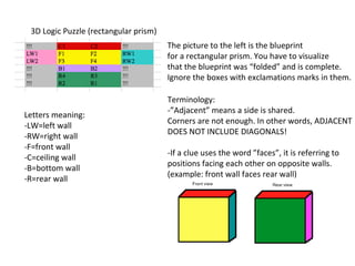 3D Logic Puzzle (rectangular prism)
                                       The picture to the left is the blueprint
                                       for a rectangular prism. You have to visualize
                                       that the blueprint was “folded” and is complete.
                                       Ignore the boxes with exclamations marks in them.

                                       Terminology:
                                       -”Adjacent” means a side is shared.
Letters meaning:
                                       Corners are not enough. In other words, ADJACENT
-LW=left wall
                                       DOES NOT INCLUDE DIAGONALS!
-RW=right wall
-F=front wall
                                       -If a clue uses the word ”faces”, it is referring to
-C=ceiling wall
                                       positions facing each other on opposite walls.
-B=bottom wall
                                       (example: front wall faces rear wall)
-R=rear wall
 