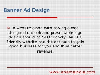 Banner Ad Design
 A website along with having a wee
designed outlook and presentable logo
design should be SEO friendly. An SEO
friendly website had the aptitude to gain
good business for you and thus better
revenue.
www.anemaindia.com
 