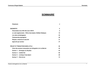 Commune d’Ergué-Gabéric

Sommaire

SOMMAIRE

Préambule

DIAGNOSTIC
Présentation de la RN 165 et de la RD15

3

8
9

Le volet règlementaire : POS et Servitudes d’Utilités Publiques

19

Les sites archéologiques

26

Composantes paysagères

28

Risques, nuisances et sécurité

31

Approche par secteur

37

PROJET ET TRADUCTION DANS LE PLU

49

Choix des secteurs nécessitant une dérogation à la Loi Barnier

50

Secteur 1 – Echangeur du Rouillen

53

Secteur 2 – Lézébel Est

60

Secteur 5 – Lenhesq/ Croas-Spern

69

Secteur 7 – Park-al-Lan

73

Etude de dérogations à la Loi Barnier

1

 