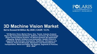 3D Machine Vision Market
Set to Exceed $4 Billion By 2026 | CAGR: 12.3%
“3D Machine Vision Market Share, Size, Trends, Industry Analysis
Report By Component (Hardware, Software, Services); By Technology
(Smart Camera-Based Systems, PC-Based Systems) By Application
(Mapping, Robotic Guidance and Automation, Quality Control &
Inspection); By End-User (Automotive, Healthcare, Aerospace and
Defense, Food and Beverage, Electronics and Semiconductors,
Transportation, Wood and Paper); By Regions, Segments & Forecast,
2018 - 2026”
 