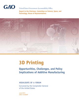 Opportunities, Challenges, and Policy
Implications of Additive Manufacturing
3D Printing
Report to the Chairman, Committee on Science, Space, and
Technology, House of Representatives
United States Government Accountability Office
June 2015
GAO-15-505SP
Convened by the Comptroller General
of the United States
highlights of a forum
 