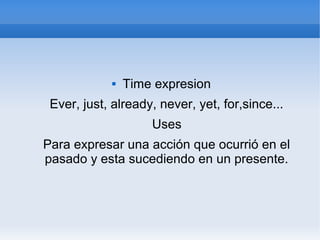  Time expresion
Ever, just, already, never, yet, for,since...
Uses
Para expresar una acción que ocurrió en el
pasado y esta sucediendo en un presente.
 