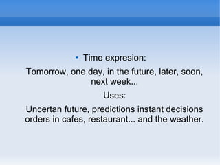  Time expresion:
Tomorrow, one day, in the future, later, soon,
next week...
Uses:
Uncertan future, predictions instant decisions
orders in cafes, restaurant... and the weather.
 