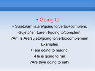  Going to
+ Sujeto/am,is,are/going to/verbo+complem.
-Sujeto/isn´t,aren´t/going to/complem.
?Am,Is,Are/sujeto/going to/verbo/complemem
Examples
+I am going to madrid.
-He is going to run
?Are thye going to eat?
 