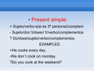  Present simple:
+ Sujeto/verbo-s(si es 3ª persona)/complem
- Sujeto/don´t/doesn´t//verbo/complementos
? Do/does/sujeto/verbo/complementos
EXAMPLES
+He cooks every day.
-We don´t cook on monday.
?Do you cook at the weekend?
 