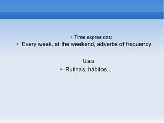  Time expresions:
 Every week, at the weekend, adverbs of frequency.
Uses
 Rutinas, hábitos...
 