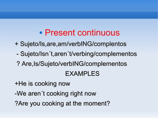  Present continuous
+ Sujeto/Is,are,am/verbING/complentos+ Sujeto/Is,are,am/verbING/complentos
- Sujeto/Isn´t,aren´t/verbing/complementos- Sujeto/Isn´t,aren´t/verbing/complementos
? Are,Is/Sujeto/verbING/complementos? Are,Is/Sujeto/verbING/complementos
EXAMPLESEXAMPLES
+He is cooking now+He is cooking now
-We aren´t cooking right now-We aren´t cooking right now
?Are you cooking at the moment??Are you cooking at the moment?
 