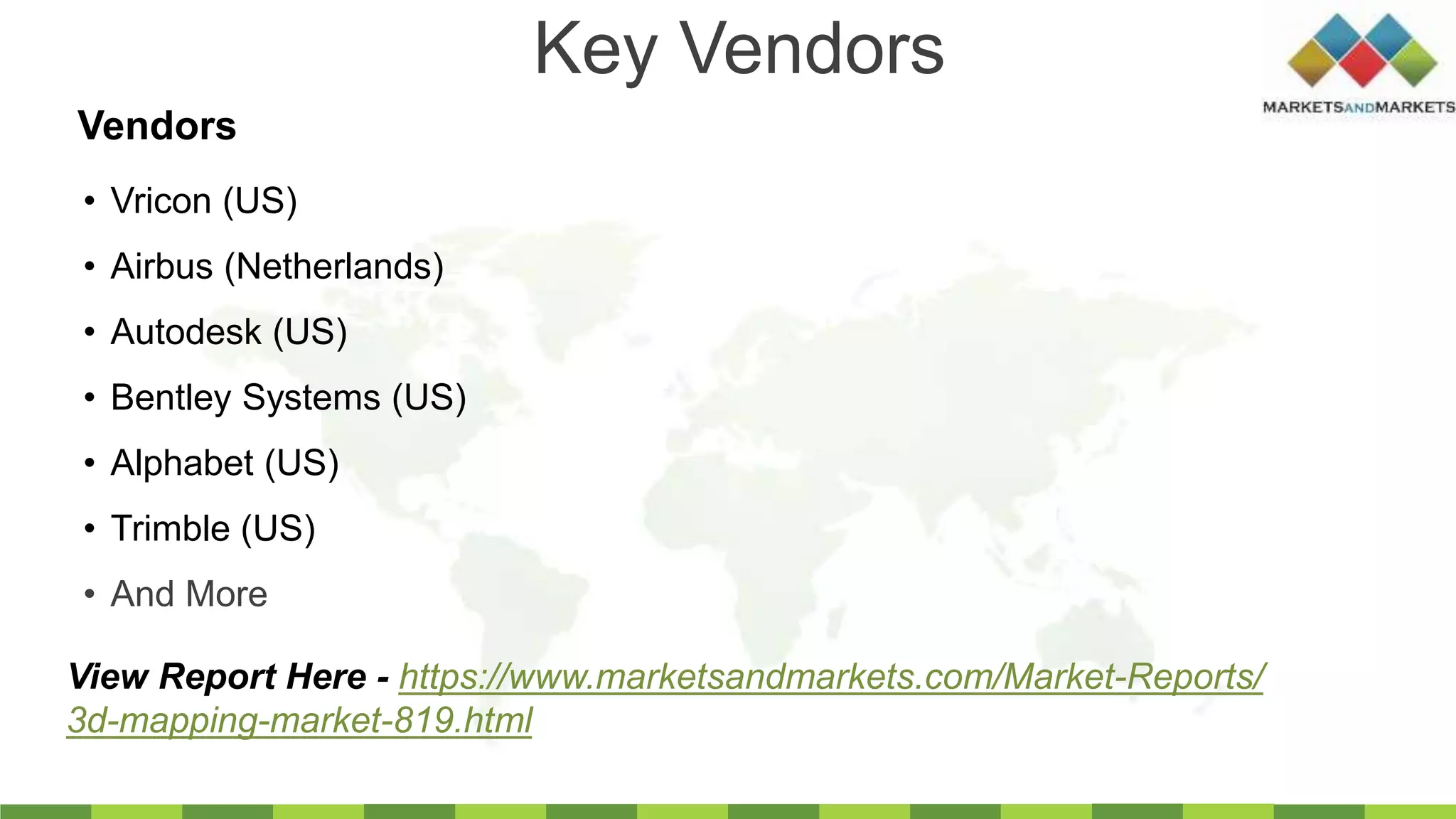Key Vendors
• Vricon (US)
• Airbus (Netherlands)
• Autodesk (US)
• Bentley Systems (US)
• Alphabet (US)
• Trimble (US)
• And More
Vendors
View Report Here - https://www.marketsandmarkets.com/Market-Reports/
3d-mapping-market-819.html
 