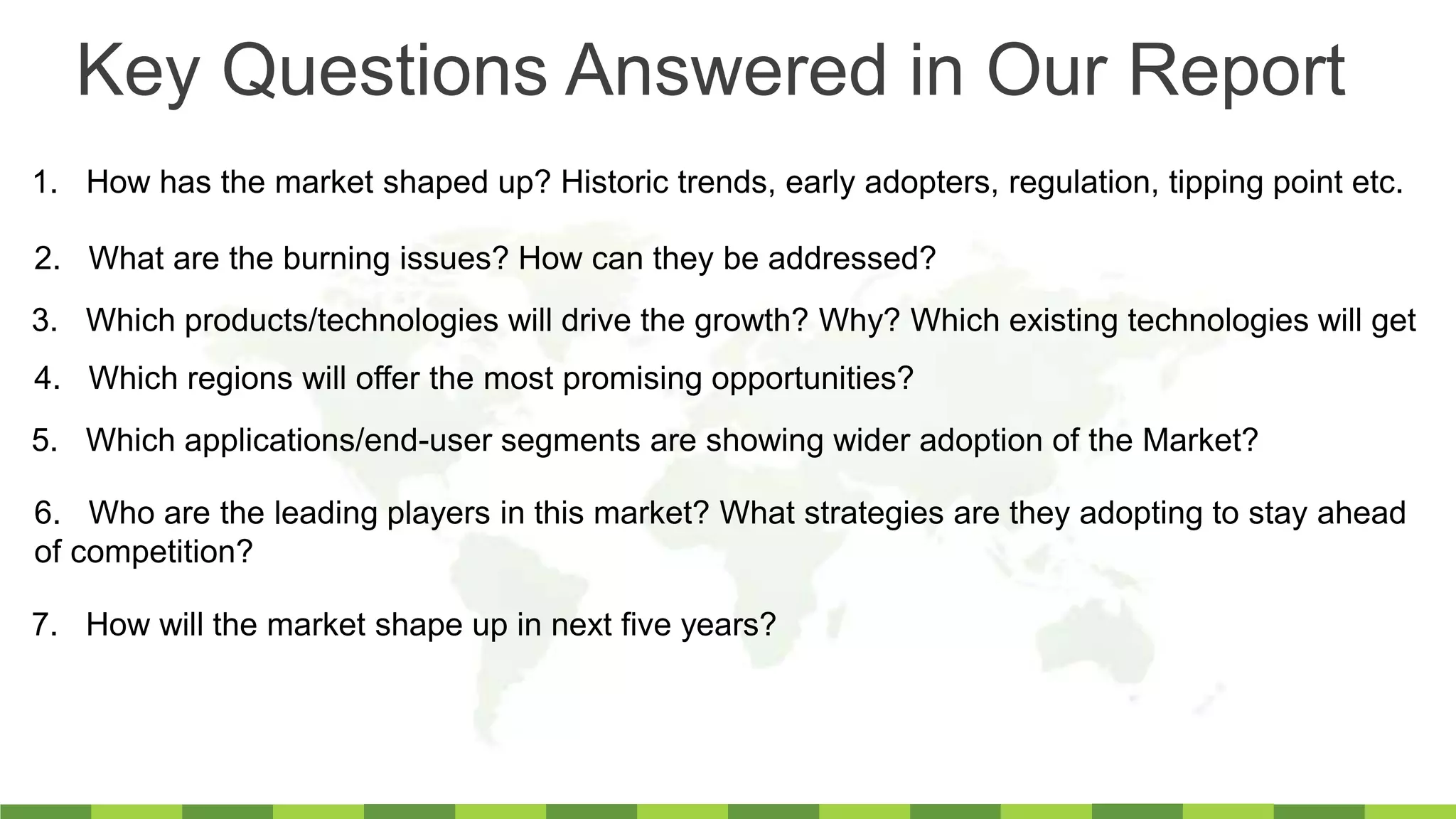 1. How has the market shaped up? Historic trends, early adopters, regulation, tipping point etc.
2. What are the burning issues? How can they be addressed?
3. Which products/technologies will drive the growth? Why? Which existing technologies will get
4. Which regions will offer the most promising opportunities?
6. Who are the leading players in this market? What strategies are they adopting to stay ahead
of competition?
7. How will the market shape up in next five years?
5. Which applications/end-user segments are showing wider adoption of the Market?
Key Questions Answered in Our Report
 
