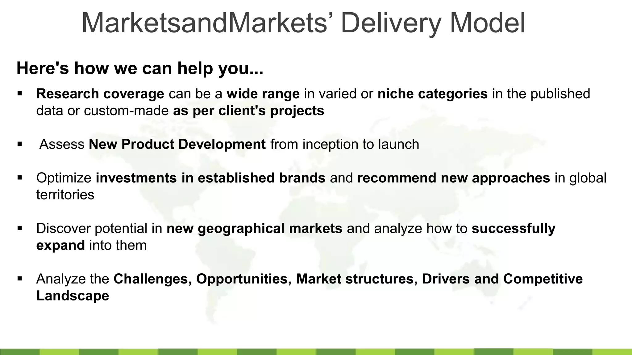 MarketsandMarkets’ Delivery Model
Here's how we can help you...
 Research coverage can be a wide range in varied or niche categories in the published
data or custom-made as per client's projects
 Assess New Product Development from inception to launch
 Optimize investments in established brands and recommend new approaches in global
territories
 Discover potential in new geographical markets and analyze how to successfully
expand into them
 Analyze the Challenges, Opportunities, Market structures, Drivers and Competitive
Landscape
 