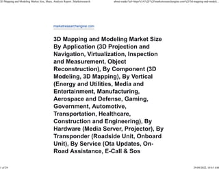 marketresearchengine.com
3D Mapping and Modeling Market Size
By Application (3D Projection and
Navigation, Virtualization, Inspection
and Measurement, Object
Reconstruction), By Component (3D
Modeling, 3D Mapping), By Vertical
(Energy and Utilities, Media and
Entertainment, Manufacturing,
Aerospace and Defense, Gaming,
Government, Automotive,
Transportation, Healthcare,
Construction and Engineering), By
Hardware (Media Server, Projector), By
Transponder (Roadside Unit, Onboard
Unit), By Service (Ota Updates, On-
Road Assistance, E-Call & Sos
3D Mapping and Modeling Market Size, Share, Analysis Report | Marketresearch about:reader?url=https%3A%2F%2Fmarketresearchengine.com%2F3d-mapping-and-modeli...
1 of 29 29/09/2022, 10:45 AM
 