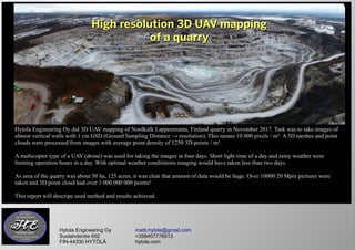 High resolution 3D UAV mappingHigh resolution 3D UAV mapping
of a quarryof a quarry
Hytola Engineering Oy matti.hytola@gmail.com
Suolahdentie 692 +358407776513
FIN-44330 HYTÖLÄ hytola.com
Hytola Engineering Oy did 3D UAV mapping of Nordkalk Lappeenranta, Finland quarry in November 2017. Task was to take images of
almost vertical walls with 1 cm GSD (Ground Sampling Distance → resolution). This means 10 000 pixels / m². A 3D meshes and point
clouds were processed from images with average point density of 1250 3D-points / m².
A multicopter type of a UAV (drone) was used for taking the images in four days. Short light time of a day and rainy weather were
limiting operation hours in a day. With optimal weather condititions imaging would have taken less than two days.
As area of the quarry was about 50 ha, 125 acres, it was clear that amount of data would be huge. Over 10000 20 Mpix pictures were
taken and 3D point cloud had over 1 000 000 000 points!
This report will descripe used method and results achieved.
 