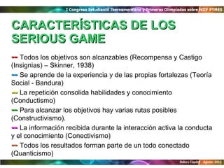CARACTERÍSTICAS DE LOS
SERIOUS GAME
-- Todos los objetivos son alcanzables (Recompensa y Castigo
(Insignias) – Skinner, 1938)
-- Se aprende de la experiencia y de las propias fortalezas (Teoría
Social - Bandura)
-- La repetición consolida habilidades y conocimiento
(Conductismo)
-- Para alcanzar los objetivos hay varias rutas posibles
(Constructivismo).
-- La información recibida durante la interacción activa la conducta
y el conocimiento (Conectivismo)
-- Todos los resultados forman parte de un todo conectado
(Quanticismo)
 