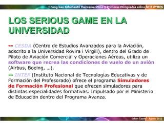 LOS SERIOUS GAME EN LA
UNIVERSIDAD
-- CESDA (Centro de Estudios Avanzados para la Aviación,
adscrito a la Universidad Rovira i Virgili), dentro del Grado de
Piloto de Aviación Comercial y Operaciones Aéreas, utiliza un
software que recrea las condiciones de vuelo de un avión
(Airbus, Boeing, …).
-- INTEF (Instituto Nacional de Tecnologías Educativas y de
Formación del Profesorado) ofrece el programa Simuladores
de Formación Profesional que ofrecen simuladores para
distintas especialidades formativas. Impulsado por el Ministerio
de Educación dentro del Programa Avanza.
 