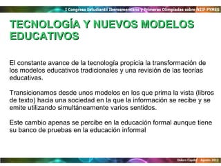 TECNOLOGÍA Y NUEVOS MODELOS
EDUCATIVOS

El constante avance de la tecnología propicia la transformación de
los modelos educativos tradicionales y una revisión de las teorías
educativas.

Transicionamos desde unos modelos en los que prima la vista (libros
de texto) hacia una sociedad en la que la información se recibe y se
emite utilizando simultáneamente varios sentidos.

Este cambio apenas se percibe en la educación formal aunque tiene
su banco de pruebas en la educación informal
 