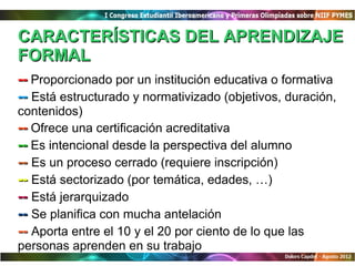 CARACTERÍSTICAS DEL APRENDIZAJE
FORMAL
-- Proporcionado por un institución educativa o formativa
-- Está estructurado y normativizado (objetivos, duración,
contenidos)
-- Ofrece una certificación acreditativa
-- Es intencional desde la perspectiva del alumno
-- Es un proceso cerrado (requiere inscripción)
-- Está sectorizado (por temática, edades, …)
-- Está jerarquizado
-- Se planifica con mucha antelación
-- Aporta entre el 10 y el 20 por ciento de lo que las
personas aprenden en su trabajo
 