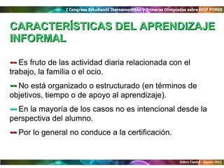 CARACTERÍSTICAS DEL APRENDIZAJE
INFORMAL

-- Es fruto de las actividad diaria relacionada con el
trabajo, la familia o el ocio.
-- No está organizado o estructurado (en términos de
objetivos, tiempo o de apoyo al aprendizaje).
-- En la mayoría de los casos no es intencional desde la
perspectiva del alumno.
-- Por lo general no conduce a la certificación.
 