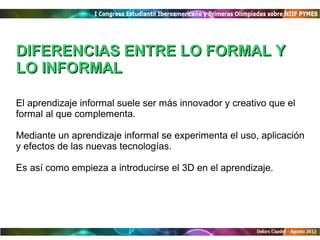 DIFERENCIAS ENTRE LO FORMAL Y
LO INFORMAL

El aprendizaje informal suele ser más innovador y creativo que el
formal al que complementa.

Mediante un aprendizaje informal se experimenta el uso, aplicación
y efectos de las nuevas tecnologías.

Es así como empieza a introducirse el 3D en el aprendizaje.
 
