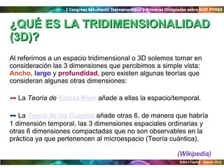 ¿QUÉ ES LA TRIDIMENSIONALIDAD
(3D)?
Al referirnos a un espacio tridimensional o 3D solemos tomar en
consideración las 3 dimensiones que percibimos a simple vista:
Ancho, largo y profundidad, pero existen algunas teorías que
consideran algunas otras dimensiones:

-- La Teoría de Kaluza-Klein añade a ellas la espacio/temporal.
-- La Teoría de las Cuerdas añade otras 6, de manera que habría
1 dimensión temporal, las 3 dimensiones espaciales ordinarias y
otras 6 dimensiones compactadas que no son observables en la
práctica ya que pertenencen al microespacio (Teoría cuántica).

                                                       (Wikipedia)
 