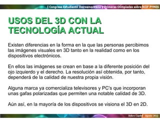 USOS DEL 3D CON LA
TECNOLOGÍA ACTUAL
Existen diferencias en la forma en la que las personas percibimos
las imágenes visuales en 3D tanto en la realidad como en los
dispositivos electrónicos.

En ellos las imágenes se crean en base a la diferente posición del
ojo izquierdo y el derecho. La resolución así obtenida, por tanto,
dependerá de la calidad de nuestra propia visión.

Alguna marca ya comercializa televisores y PC's que incorporan
unas gafas polarizadas que permiten una notable calidad de 3D.

Aún así, en la mayoría de los dispositivos se visiona el 3D en 2D.
 