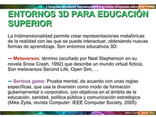 ENTORNOS 3D PARA EDUCACIÓN
SUPERIOR
La tridimensionalidad permite crear representaciones metafóricas
de la realidad con las que se puede interactuar, obteniendo nuevas
formas de aprendizaje. Son entornos educativos 3D:

-- Metaversos: término (acuñado por Neal Stephenson en su
novela Snow Crash, 1992) que describe un mundo virtual ficticio.
Son metaversos Second Life, Open Sim, …

-- Serious game: Prueba mental, de acuerdo con unas reglas
específicas, que usa la diversión como modo de formación
gubernamental o corporativo, con objetivos en el ámbito de la
educación, sanidad, política pública y comunicación estratégica
(Mike Zyda, revista Computer. IEEE Computer Society, 2005)
 