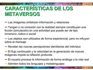 CARACTERÍSTICAS DE LOS
METAVERSOS
-- Las imágenes sintetizan información y relaciones
-- Tengan o no conexión con la realidad siempre constituyen una
ficción (simulación) en una actividad que puede ser de tipo
inmersivo, lúdico o social
-- Los objetos son utilizados de forma experiencial, pero no influyen
sobre el mensaje
-- Revelan las nuevas percepciones identitarias del individuo
-- El flujo continuado y la velocidad en la generación de nuevas
imágenes impide la reflexión profunda
-- El usuario procesa la información de forma análoga a la vida real
-- Admiten todos los lenguajes y metalenguajes
 