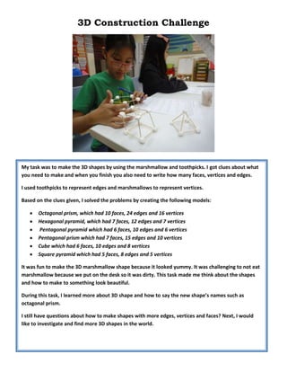 3D Construction Challenge
My task was to make the 3D shapes by using the marshmallow and toothpicks. I got clues about what
you need to make and when you finish you also need to write how many faces, vertices and edges.
I used toothpicks to represent edges and marshmallows to represent vertices.
Based on the clues given, I solved the problems by creating the following models:
Octagonal prism, which had 10 faces, 24 edges and 16 vertices
Hexagonal pyramid, which had 7 faces, 12 edges and 7 vertices
Pentagonal pyramid which had 6 faces, 10 edges and 6 vertices
Pentagonal prism which had 7 faces, 15 edges and 10 vertices
Cube which had 6 faces, 10 edges and 8 vertices
Square pyramid which had 5 faces, 8 edges and 5 vertices
It was fun to make the 3D marshmallow shape because it looked yummy. It was challenging to not eat
marshmallow because we put on the desk so it was dirty. This task made me think about the shapes
and how to make to something look beautiful.
During this task, I learned more about 3D shape and how to say the new shape’s names such as
octagonal prism.
I still have questions about how to make shapes with more edges, vertices and faces? Next, I would
like to investigate and find more 3D shapes in the world.
 
