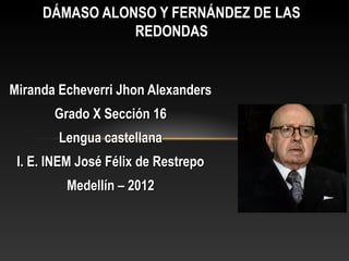 DÁMASO ALONSO Y FERNÁNDEZ DE LAS
                REDONDAS


Miranda Echeverri Jhon Alexanders
       Grado X Sección 16
        Lengua castellana
 I. E. INEM José Félix de Restrepo
         Medellín – 2012
 