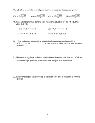 4
18. ¿Cuál es la fórmula general para resolver ecuaciones de segundo grado?
a) b) c) d)
19. Si se utiliza la fórmula general para resolver la ecuación x2
– 5x = 6 ¿cuánto
valen a, b y c?
a) a = 1, b = 5, c = 6 b) a = 1, b = –5, c = –6
c) a = 2, b = –5, c = 6 d) a = 2, b = 5, c = –6
20. ¿Cuál es la regla general que modela la siguiente secuencia numérica
5, 8, 13, 18, 29 . . . . . . . . . . . y comprueba la regla con los tres primeros
términos:
21. Resuelve el siguiente problema mediante el método de factorización. ¿Cuál es
el número cuyo quíntuplo aumentado en 6 es igual a su cuadrado?
22. Encuentra las dos soluciones de la ecuación 4x2
+ 8x = 5 utilizando la fórmula
general
 