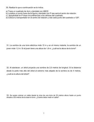7
30. Realiza lo que a continuación se te indica:
a) Traza un cuadrado de 4cm y denótalo con ABCD
b) Localiza un punto fuera de la figura y denótalo con P ese será el centro de rotación.
c) Apoyándote en P traza circunferencias a los vértices del cuadrado.
d) Coloca tu transportador en el centro de rotación y rota cada punto del cuadrado a 120º.
31. La sombra de una torre eléctrica mide 10 m y en el mismo instante, la sombra de un
joven mide 1,5 m. Si el joven tiene una altura de 1,8 m, ¿cuál es la altura de la torre?
32. Al atardecer, un árbol proyecta una sombra de 2,5 metros de longitud. Si la distancia
desde la parte más alta del árbol al extremo más alejado de la sombra es de 4 metros,
¿cuál es la altura del árbol?
33. Se quiere colocar un cable desde la cima de una torre de 25 metros altura hasta un punto
situado a 50 metros de la base la torre. ¿Cuánto debe medir el cable?
 