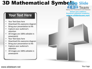 3D Mathematical Symbols

       Your Text Here
   •   Your Text Goes here
   •   Download this awesome diagram
   •   Bring your presentation to life
   •   Capture your audience’s
       attention
   •   All images are 100% editable in
       powerpoint
   •   Your Text Goes here
   •   Download this awesome diagram
   •   Bring your presentation to life
   •   Capture your audience’s
       attention
   •   All images are 100% editable in
       powerpoint




www.slideteam.net                        Your logo
 