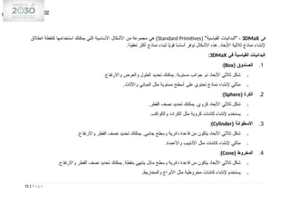 ‫في‬
3DMaX
( "‫القياسية‬ ‫"البدائيات‬ ،
Standard Primitives
‫انطالق‬ ‫كنقطة‬ ‫استخدامها‬ ‫يمكنك‬ ‫التي‬ ‫األساسية‬ ‫األشكال‬ ‫من‬ ‫مجموعة‬ ‫هي‬ )
.‫ًا‬
‫د‬‫تعقي‬ ‫أكثر‬ ‫نماذج‬ ‫لبناء‬ ‫ا‬ً
‫ي‬‫قو‬ ‫ا‬ ً
‫أساس‬ ‫توفر‬ ‫األشكال‬ ‫هذه‬ .‫األبعاد‬ ‫ثالثية‬ ‫نماذج‬ ‫إلنشاء‬
‫في‬ ‫القياسية‬ ‫البدائيات‬
3DMaX
:
1
.
( ‫الصندوق‬
Box
)
:
o
.‫واالرتفاع‬ ‫والعرض‬ ‫الطول‬ ‫تحديد‬ ‫يمكنك‬ .‫مستوية‬ ‫جوانب‬ ‫ذو‬ ‫األبعاد‬ ‫ثالثي‬ ‫شكل‬
o
.‫واألثاث‬ ‫المباني‬ ‫مثل‬ ‫مستوية‬ ‫أسطح‬ ‫على‬ ‫تحتوي‬ ‫نماذج‬ ‫إلنشاء‬ ‫مثالي‬
2
.
( ‫الكرة‬
Sphere
)
:
o
.‫القطر‬ ‫نصف‬ ‫تحديد‬ ‫يمكنك‬ .‫كروي‬ ‫األبعاد‬ ‫ثالثي‬ ‫شكل‬
o
.‫والكواكب‬ ‫الكرات‬ ‫مثل‬ ‫كروية‬ ‫كائنات‬ ‫إلنشاء‬ ‫يستخدم‬
3
.
( ‫األسطوانة‬
Cylinder
)
:
o
.‫واالرتفاع‬ ‫القطر‬ ‫نصف‬ ‫تحديد‬ ‫يمكنك‬ .‫جانبي‬ ‫وسطح‬ ‫دائرية‬ ‫قاعدة‬ ‫من‬ ‫يتكون‬ ‫األبعاد‬ ‫ثالثي‬ ‫شكل‬
o
.‫واألعمدة‬ ‫األنابيب‬ ‫مثل‬ ‫كائنات‬ ‫إلنشاء‬ ‫مثالي‬
4
.
( ‫المخروط‬
Cone
)
:
o
.‫واالرتفاع‬ ‫القطر‬ ‫نصف‬ ‫تحديد‬ ‫يمكنك‬ .‫بنقطة‬ ‫ينتهي‬ ‫مائل‬ ‫وسطح‬ ‫دائرية‬ ‫قاعدة‬ ‫من‬ ‫يتكون‬ ‫األبعاد‬ ‫ثالثي‬ ‫شكل‬
o
.‫والمخاريط‬ ‫األبراج‬ ‫مثل‬ ‫مخروطية‬ ‫كائنات‬ ‫إلنشاء‬ ‫يستخدم‬
11 | P a g e
 