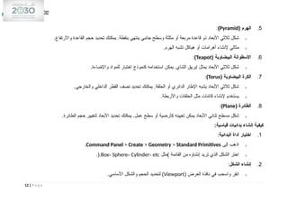 5
.
( ‫الهرم‬
Pyramid
)
:
o
.‫واالرتفاع‬ ‫القاعدة‬ ‫حجم‬ ‫تحديد‬ ‫يمكنك‬ .‫بنقطة‬ ‫ينتهي‬ ‫جانبي‬ ‫وسطح‬ ‫مثلثة‬ ‫أو‬ ‫مربعة‬ ‫قاعدة‬ ‫ذو‬ ‫األبعاد‬ ‫ثالثي‬ ‫شكل‬
o
.‫الهرم‬ ‫تشبه‬ ‫هياكل‬ ‫أو‬ ‫أهرامات‬ ‫إلنشاء‬ ‫مثالي‬
6
.
( ‫البيضاوية‬ ‫األسطوانة‬
Teapot
)
:
o
.‫واإلضاءة‬ ‫للمواد‬ ‫اختبار‬ ‫كنموذج‬ ‫استخدامه‬ ‫يمكن‬ .‫الشاي‬ ‫إبريق‬ ‫يمثل‬ ‫األبعاد‬ ‫ثالثي‬ ‫شكل‬
7
.
( ‫البيضاوية‬ ‫الكرة‬
Torus
)
:
o
.‫والخارجي‬ ‫الداخلي‬ ‫القطر‬ ‫نصف‬ ‫تحديد‬ ‫يمكنك‬ .‫الحلقة‬ ‫أو‬ ‫الدائري‬ ‫اإلطار‬ ‫يشبه‬ ‫األبعاد‬ ‫ثالثي‬ ‫شكل‬
o
.‫واألربطة‬ ‫الحلقات‬ ‫مثل‬ ‫كائنات‬ ‫إلنشاء‬ ‫يستخدم‬
8
.
( ‫الطائرة‬
Plane
)
:
o
.‫الطائرة‬ ‫حجم‬ ‫لتغيير‬ ‫األبعاد‬ ‫تحديد‬ ‫يمكنك‬ .‫عمل‬ ‫سطح‬ ‫أو‬ ‫كأرضية‬ ‫تعيينه‬ ‫يمكن‬ ‫األبعاد‬ ‫ثنائي‬ ‫مسطح‬ ‫شكل‬
:‫قياسية‬ ‫بدائيات‬ ‫إنشاء‬ ‫كيفية‬
1
.
‫البدائية‬ ‫أداة‬ ‫اختيار‬
:
o
‫إلى‬ ‫اذهب‬
Command Panel > Create > Geometry > Standard Primitives
.
o
‫)مثل‬ ‫القائمة‬ ‫من‬ ‫إنشاؤه‬ ‫تريد‬ ‫الذي‬ ‫الشكل‬ ‫اختر‬
Box، Sphere، Cylinder، etc
.(.
2
.
‫الشكل‬ ‫إنشاء‬
:
o
( ‫العرض‬ ‫نافذة‬ ‫في‬ ‫واسحب‬ ‫انقر‬
Viewport
.‫األساسي‬ ‫والشكل‬ ‫الحجم‬ ‫لتحديد‬ )
12 | P a g e
 