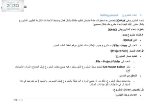 
‫المشروع‬ ‫إعداد‬
Setting project
‫في‬ ‫المشروع‬ ‫إعداد‬
3DMaX
‫المشروع‬ ‫لتطوير‬ ‫الالزمة‬ ‫اإلعدادات‬ ‫وضبط‬ ‫فعال‬ ‫بشكل‬ ‫ملفاتك‬ ‫تنظيم‬ ‫لضمان‬ ‫هامة‬ ‫خطوات‬ ‫عدة‬ ‫يتضمن‬
:‫صحيح‬ ‫بشكل‬ ‫مشروعك‬ ‫إعداد‬ ‫كيفية‬ ‫إليك‬ .‫سلس‬ ‫بشكل‬
‫في‬ ‫المشروع‬ ‫إعداد‬ ‫خطوات‬
3DMaX
1
.
:‫جديد‬ ‫مشروع‬ ‫إنشاء‬

‫افتح‬
3DMaX
.

‫إلى‬ ‫اذهب‬
File > New
.‫الجديد‬ ‫الملف‬ ‫لحفظ‬ ‫موقع‬ ‫اختيار‬ ‫منك‬ ‫طلب‬ُ
‫ي‬‫س‬ .‫جديد‬ ‫مشروع‬ ‫لبدء‬
2
( ‫المسار‬ ‫إعداد‬.
Project Path
:)

‫المشروع‬ ‫مسار‬ ‫تحديد‬
:
o
‫إلى‬ ‫اذهب‬
File > Project Folder
.
o
‫اختر‬
Set Project Folder
،‫اإلضاءة‬ ،‫المواد‬ ،‫النماذج‬ ‫(مثل‬ ‫المشروع‬ ‫ملفات‬ ‫جميع‬ ‫فيه‬ ‫ستخزن‬ ‫الذي‬ ‫المشروع‬ ‫مجلد‬ ‫لتحديد‬
.)‫إلخ‬

‫المسار‬ ‫من‬ ‫التحقق‬
:
o
‫هذا‬ ‫في‬ ‫تخزينها‬ ‫يتم‬ )‫والصور‬ ‫النصوص‬ ‫(مثل‬ ‫بالمشروع‬ ‫المرتبطة‬ ‫الموارد‬ ‫جميع‬ ‫أن‬ ‫من‬ ‫تأكد‬ ،‫المشروع‬ ‫مجلد‬ ‫تحديد‬ ‫بعد‬
.‫الصلة‬ ‫ذات‬ ‫الفرعية‬ ‫المجلدات‬ ‫في‬ ‫أو‬ ‫المجلد‬
3
:‫المشروع‬ ‫إعدادات‬ ‫تخصيص‬ .

‫القياس‬ ‫وحدة‬ ‫إعدادات‬
:
14 | P a g e
 