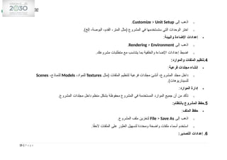 o
‫إلى‬ ‫اذهب‬
Customize > Unit Setup
.
o
.)‫إلخ‬ ،‫البوصة‬ ،‫القدم‬ ،‫المتر‬ ‫(مثل‬ ‫المشروع‬ ‫في‬ ‫ستستخدمها‬ ‫التي‬ ‫الوحدات‬ ‫اختر‬

‫والبيئة‬ ‫اإلضاءة‬ ‫إعدادات‬
:
o
‫إلى‬ ‫اذهب‬
Rendering > Environment
.
o
.‫مشروعك‬ ‫متطلبات‬ ‫مع‬ ‫يتناسب‬ ‫بما‬ ‫والخلفية‬ ‫اإلضاءة‬ ‫إعدادات‬ ‫اضبط‬
4
:‫والموارد‬ ‫الملفات‬ ‫تنظيم‬.

‫فرعية‬ ‫مجلدات‬ ‫إنشاء‬
:
o
‫(مثل‬ ‫الملفات‬ ‫لتنظيم‬ ‫فرعية‬ ‫مجلدات‬ ‫أنشئ‬ ،‫المشروع‬ ‫مجلد‬ ‫داخل‬
Textures
،‫للمواد‬
Models
،‫للنماذج‬
Scenes
.)‫للسيناريوهات‬

‫الموارد‬ ‫إدارة‬
:
o
.‫المشروع‬ ‫مجلدات‬ ‫داخل‬ ‫منظم‬ ‫بشكل‬ ‫محفوظة‬ ‫المشروع‬ ‫في‬ ‫المستخدمة‬ ‫الموارد‬ ‫جميع‬ ‫أن‬ ‫من‬ ‫تأكد‬
5
:‫بانتظام‬ ‫المشروع‬ ‫حفظ‬.

‫الملف‬ ‫حفظ‬
:
o
‫إلى‬ ‫اذهب‬
File > Save As
.‫المشروع‬ ‫ملف‬ ‫لتخزين‬
o
.‫ا‬ً
‫ق‬‫الح‬ ‫الملفات‬ ‫على‬ ‫العثور‬ ‫لتسهيل‬ ‫ومحددة‬ ‫واضحة‬ ‫ملفات‬ ‫أسماء‬ ‫استخدم‬
6
:‫التصدير‬ ‫إعدادات‬ .
15 | P a g e
 