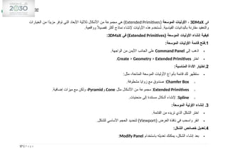 ‫في‬
3DMaX
،
‫الموسعة‬ ‫األوليات‬
(
Extended Primitives
‫الخيارات‬ ‫من‬ ‫ًا‬
‫د‬‫مزي‬ ‫توفر‬ ‫التي‬ ‫األبعاد‬ ‫ثالثية‬ ‫األشكال‬ ‫من‬ ‫مجموعة‬ ‫هي‬ )
.‫وواقعية‬ ً
‫ال‬‫تفصي‬ ‫أكثر‬ ‫نماذج‬ ‫إلنشاء‬ ‫األوليات‬ ‫هذه‬ ‫ستخدم‬ُ
‫ت‬ .‫القياسية‬ ‫بالبدائيات‬ ‫مقارنة‬ ‫والتعقيد‬
( ‫الموسعة‬ ‫األوليات‬ ‫إنشاء‬ ‫كيفية‬
Extended Primitives
‫في‬ )
3DMaX
:
1
:‫الموسعة‬ ‫األوليات‬ ‫قائمة‬ ‫فتح‬.

‫إلى‬ ‫اذهب‬
Command Panel
.‫الواجهة‬ ‫من‬ ‫األيمن‬ ‫الجانب‬ ‫على‬

‫اختر‬
Create > Geometry > Extended Primitives
.
2
:‫المناسبة‬ ‫األداة‬ ‫اختيار‬.

:‫مثل‬ ،‫المتاحة‬ ‫الموسعة‬ ‫األوليات‬ ‫بأنواع‬ ‫قائمة‬ ‫لك‬ ‫ستظهر‬
o
Chamfer Box
.‫مشطوفة‬ ‫زوايا‬ ‫مع‬ ‫صندوق‬ :
o
Extended Primitives
‫مثل‬ ‫األشكال‬ ‫من‬ ‫مجموعة‬ :
Cone
‫و‬
Pyramid
.‫إضافية‬ ‫ميزات‬ ‫مع‬ ‫ولكن‬ ،
o
Spline
.‫منحنيات‬ ‫إلى‬ ‫مستندة‬ ‫أشكال‬ ‫إلنشاء‬ :
3
:‫الموسعة‬ ‫األولية‬ ‫إنشاء‬ .

.‫القائمة‬ ‫من‬ ‫تريده‬ ‫الذي‬ ‫الشكل‬ ‫اختر‬

( ‫العرض‬ ‫نافذة‬ ‫في‬ ‫واسحب‬ ‫انقر‬
Viewport
.‫للشكل‬ ‫األساسي‬ ‫الحجم‬ ‫لتحديد‬ )
4
:‫الشكل‬ ‫خصائص‬ ‫تعديل‬.

‫باستخدام‬ ‫تعديله‬ ‫يمكنك‬ ،‫الشكل‬ ‫إنشاء‬ ‫بعد‬
Modify Panel
:
17 | P a g e
 