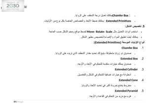 o
:
Chamfer Box
.‫الزوايا‬ ‫على‬ ‫الشطف‬ ‫درجة‬ ‫تعديل‬ ‫يمكنك‬
o
Extended Primitives
.‫األوليات‬ ‫من‬ ‫نوع‬ ‫بكل‬ ‫الخاصة‬ ‫والخصائص‬ ‫األبعاد‬ ‫ضبط‬ ‫يمكنك‬ :
5
:‫الشكل‬ ‫تخصيص‬ .

‫مثل‬ ‫التعديل‬ ‫أدوات‬ ‫استخدم‬
Move، Rotate، Scale
.‫الحاجة‬ ‫حسب‬ ‫الشكل‬ ‫وحجم‬ ‫موقع‬ ‫لضبط‬

.‫الشكل‬ ‫مظهر‬ ‫لتخصيص‬ ‫واإلضاءة‬ ‫المواد‬ ‫تطبيق‬ ‫ا‬ ً
‫أيض‬ ‫يمكنك‬
( ‫الموسعة‬ ‫األوليات‬ ‫أنواع‬
Extended Primitives
:)
1
.
Chamfer Box
:
o
.‫الزوايا‬ ‫على‬ ‫تريده‬ ‫الذي‬ ‫الشطف‬ ‫مقدار‬ ‫تحديد‬ ‫لك‬ ‫يتيح‬ ،‫مشطوفة‬ ‫زوايا‬ ‫ذو‬ ‫صندوق‬
2
.
Extended Box
:
o
.‫واألوجه‬ ‫األبعاد‬ ‫في‬ ‫للتحكم‬ ‫متقدمة‬ ‫خيارات‬ ‫يمتلك‬ ‫صندوق‬
3
.
Extended Cylinder
:
o
.‫والتفاصيل‬ ‫الشكل‬ ‫في‬ ‫للتحكم‬ ‫إضافية‬ ‫خيارات‬ ‫مع‬ ‫أسطوانة‬
4
.
Extended Cone
:
o
.‫والزوايا‬ ‫األبعاد‬ ‫تحديد‬ ‫في‬ ‫أكبر‬ ‫بمرونة‬ ‫يتمتع‬ ‫مخروط‬
5
.
Extended Pyramid
:
o
.‫واألوجه‬ ‫القاعدة‬ ‫في‬ ‫التحكم‬ ‫من‬ ‫مزيد‬ ‫مع‬ ‫هرم‬
18 | P a g e
 