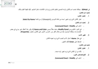 ‫في‬
3DMaX
:‫بذلك‬ ‫القيام‬ ‫كيفية‬ ‫إليك‬ .‫المشهد‬ ‫داخل‬ ‫الكائنات‬ ‫وإدارة‬ ‫المشروع‬ ‫تنظيم‬ ‫لتحسين‬ ‫ولونه‬ ‫الكائن‬ ‫اسم‬ ‫تحديد‬ ‫يمكنك‬ ،
:‫الكائن‬ ‫اسم‬ ‫تحديد‬
1
.
‫الكائن‬ ‫اختيار‬
:
o
( ‫العرض‬ ‫نافذة‬ ‫من‬ ‫اسمه‬ ‫تغيير‬ ‫تريد‬ ‫الذي‬ ‫الكائن‬ ‫اختر‬
Viewport
‫قائمة‬ ‫من‬ ‫أو‬ )
Select by Name
.
2
.
‫الكائن‬ ‫اسم‬ ‫تحديد‬
:
o
‫إلى‬ ‫اذهب‬
Command Panel > Modify
.
o
‫من‬ ‫العلوي‬ ‫الجزء‬ ‫في‬
Modify Panel
‫يسمى‬ ‫اًل‬‫ق‬‫ح‬ ‫ستجد‬ ،
Name and Color
‫بعض‬ ‫في‬ ‫مرئي‬ ‫غير‬ ‫الحقل‬ ‫هذا‬ ‫يكون‬ ‫(قد‬
‫واختيار‬ ‫الكائن‬ ‫على‬ ‫األيمن‬ ‫الماوس‬ ‫بزر‬ ‫النقر‬ ‫خالل‬ ‫من‬ ‫إليه‬ ‫الوصول‬ ‫يمكنك‬ ،‫اإلصدارات‬
Properties
.)
3
.
‫االسم‬ ‫تغيير‬
:
o
‫حقل‬ ‫في‬
Name
.‫للكائن‬ ‫تعيينه‬ ‫تريد‬ ‫الذي‬ ‫الجديد‬ ‫االسم‬ ‫أدخل‬ ،
o
‫على‬ ‫اضغط‬
Enter
.‫التغيير‬ ‫لتأكيد‬
:‫الكائن‬ ‫لون‬ ‫تحديد‬
1
.
‫الكائن‬ ‫اختيار‬
:
o
.‫محدد‬ ‫لونه‬ ‫تغيير‬ ‫تريد‬ ‫الذي‬ ‫الكائن‬ ‫أن‬ ‫من‬ ‫تأكد‬
2
.
‫اللون‬ ‫خصائص‬ ‫فتح‬
:
o
‫إلى‬ ‫اذهب‬
Command Panel > Modify
.
20 | P a g e
 