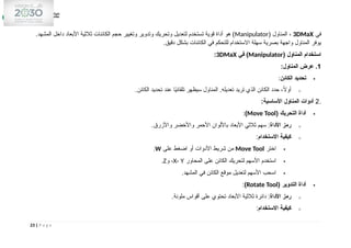 ‫في‬
3DMaX
( ‫المناول‬ ،
Manipulator
.‫المشهد‬ ‫داخل‬ ‫األبعاد‬ ‫ثالثية‬ ‫الكائنات‬ ‫حجم‬ ‫وتغيير‬ ‫وتدوير‬ ‫وتحريك‬ ‫لتعديل‬ ‫تستخدم‬ ‫قوية‬ ‫أداة‬ ‫هو‬ )
.‫دقيق‬ ‫بشكل‬ ‫الكائنات‬ ‫في‬ ‫للتحكم‬ ‫االستخدام‬ ‫سهلة‬ ‫بصرية‬ ‫واجهة‬ ‫المناول‬ ‫يوفر‬
( ‫المناول‬ ‫استخدام‬
Manipulator
‫في‬ )
3DMaX
:
1
:‫المناول‬ ‫عرض‬ .

‫الكائن‬ ‫تحديد‬
:
o
.‫الكائن‬ ‫تحديد‬ ‫عند‬ ‫ا‬ً
‫ي‬‫تلقائ‬ ‫سيظهر‬ ‫المناول‬ .‫تعديله‬ ‫تريد‬ ‫الذي‬ ‫الكائن‬ ‫حدد‬ ،ً
‫ال‬‫أو‬
.
2
:‫األساسية‬ ‫المناول‬ ‫أدوات‬

( ‫التحريك‬ ‫أداة‬
Move Tool
)
:
o
‫األداة‬ ‫رمز‬
.‫واألزرق‬ ‫واألخضر‬ ‫األحمر‬ ‫باأللوان‬ ‫األبعاد‬ ‫ثالثي‬ ‫سهم‬ :
o
‫االستخدام‬ ‫كيفية‬
:

‫اختر‬
Move Tool
‫على‬ ‫اضغط‬ ‫أو‬ ‫األدوات‬ ‫شريط‬ ‫من‬
W
.

‫المحاور‬ ‫على‬ ‫الكائن‬ ‫لتحريك‬ ‫األسهم‬ ‫استخدم‬
X، Y
‫و‬ ،
Z
.

.‫المشهد‬ ‫في‬ ‫الكائن‬ ‫موقع‬ ‫لتعديل‬ ‫األسهم‬ ‫اسحب‬

( ‫التدوير‬ ‫أداة‬
Rotate Tool
)
:
o
‫األداة‬ ‫رمز‬
.‫ملونة‬ ‫أقواس‬ ‫على‬ ‫تحتوي‬ ‫األبعاد‬ ‫ثالثية‬ ‫دائرة‬ :
o
‫االستخدام‬ ‫كيفية‬
:
23 | P a g e
 