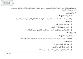 ‫في‬
3DMaX
‫هذه‬ ‫استخدام‬ ‫كيفية‬ ‫إليك‬ .‫للكائنات‬ ‫والقياس‬ ‫والتدوير‬ ‫التحريك‬ ‫عملية‬ ‫وتسريع‬ ‫لتسهيل‬ ‫االختصار‬ ‫مفاتيح‬ ‫استخدام‬ ‫يمكنك‬ ،
‫االختصار‬ ‫مفاتيح‬ ‫مع‬ ‫األدوات‬
:
‫التحريك‬
(
Move
:)

‫المفاتيح‬ ‫لوحة‬ ‫اختصار‬
:
W

‫الوظيفة‬
:
‫المحاور‬ ‫على‬ ‫المشهد‬ ‫في‬ ‫الكائنات‬ ‫نقل‬ ‫لك‬ ‫يتيح‬ ‫مما‬ ،‫التحريك‬ ‫أداة‬ ‫تفعيل‬ ‫االختصار‬ ‫هذا‬ ‫لك‬ ‫يتيح‬
X، Y
‫و‬ ،
Z
.

‫االستخدام‬ ‫كيفية‬
:
1
.
‫نقله‬ ‫تريد‬ ‫الذي‬ ‫الكائن‬ ‫حدد‬
.
2
.
‫على‬ ‫اضغط‬
W
‫التحريك‬ ‫أداة‬ ‫لتفعيل‬
.
3
.
‫المختلفة‬ ‫المحاور‬ ‫على‬ ‫الكائن‬ ‫لسحب‬ )‫أزرق‬ ،‫أخضر‬ ،‫(أحمر‬ ‫الملونة‬ ‫األسهم‬ ‫استخدم‬
.
‫التدوير‬
(
Rotate
:)

‫المفاتيح‬ ‫لوحة‬ ‫اختصار‬
:
E

‫الوظيفة‬
:
‫المحاور‬ ‫حول‬ ‫الكائنات‬ ‫تدوير‬ ‫لك‬ ‫يتيح‬ ‫مما‬ ،‫التدوير‬ ‫أداة‬ ‫تفعيل‬ ‫االختصار‬ ‫هذا‬ ‫لك‬ ‫يتيح‬
X، Y
‫و‬ ،
Z
.

‫االستخدام‬ ‫كيفية‬
:
1
.
‫تدويره‬ ‫تريد‬ ‫الذي‬ ‫الكائن‬ ‫حدد‬
.
2
.
‫على‬ ‫اضغط‬
E
‫التدوير‬ ‫أداة‬ ‫لتفعيل‬
.
3
.
‫المختلفة‬ ‫المحاور‬ ‫حول‬ ‫الكائن‬ ‫لتدوير‬ ‫الملونة‬ ‫األقواس‬ ‫استخدم‬
.
26 | P a g e
 