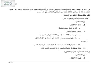 ‫في‬
3DMaX
،
‫االختيار‬ ‫مناطق‬
(
Selection Regions
.‫المشهد‬ ‫داخل‬ ‫العناصر‬ ‫أو‬ ‫الكائنات‬ ‫من‬ ‫مجموعة‬ ‫لتحديد‬ ‫ستخدم‬ُ
‫ت‬ ‫التي‬ ‫األدوات‬ ‫هي‬ )
.‫واحدة‬ ‫دفعة‬ ‫عليها‬ ‫التعديالت‬ ‫وتطبيق‬ ‫بسرعة‬ ‫متعددة‬ ‫كائنات‬ ‫اختيار‬ ‫من‬ ‫األدوات‬ ‫هذه‬ ‫تمكنك‬
‫في‬ ‫االختيار‬ ‫مناطق‬ ‫استخدام‬ ‫كيفية‬
3DMaX
:
1
:‫االختيار‬ ‫مستطيل‬ ‫باستخدام‬ ‫الكائنات‬ ‫اختيار‬.

‫االستخدام‬ ‫كيفية‬
:
1
.
‫االختيار‬ ‫أداة‬ ‫تحديد‬
:

‫وضع‬ ‫في‬ ‫أنك‬ ‫من‬ ‫تأكد‬
Select
.
2
.
‫االختيار‬ ‫مستطيل‬ ‫استخدام‬
:

.‫اختيارها‬ ‫تريد‬ ‫التي‬ ‫الكائنات‬ ‫حول‬ ‫مستطيل‬ ‫إلنشاء‬ ‫واسحب‬ ‫انقر‬

‫سيقوم‬
3DMaX
.‫المستطيل‬ ‫داخل‬ ‫بالكامل‬ ‫تقع‬ ‫التي‬ ‫الكائنات‬ ‫جميع‬ ‫بتحديد‬

‫نصائح‬
:
o
‫على‬ ‫الضغط‬ ‫يمكنك‬
Ctrl
.‫الحالي‬ ‫تحديدك‬ ‫إلى‬ ‫إضافية‬ ‫كائنات‬ ‫إلضافة‬ ‫السحب‬ ‫أثناء‬
o
‫على‬ ‫الضغط‬ ‫يمكنك‬
Alt
.‫الحالي‬ ‫التحديد‬ ‫من‬ ‫كائنات‬ ‫إلزالة‬ ‫السحب‬ ‫أثناء‬
2
:‫االختيار‬ ‫دائرة‬ ‫باستخدام‬ ‫الكائنات‬ ‫اختيار‬.

‫االستخدام‬ ‫كيفية‬
:
1
.
‫االختيار‬ ‫أداة‬ ‫تفعيل‬
:
29 | P a g e
 
