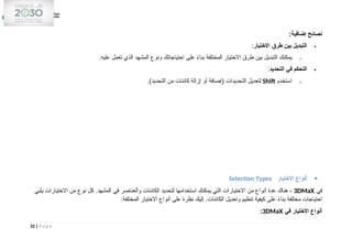 :‫إضافية‬ ‫نصائح‬

‫االختيار‬ ‫طرق‬ ‫بين‬ ‫التبديل‬
:
o
.‫عليه‬ ‫تعمل‬ ‫الذي‬ ‫المشهد‬ ‫ونوع‬ ‫احتياجاتك‬ ‫على‬ ً
‫ء‬‫بنا‬ ‫المختلفة‬ ‫االختيار‬ ‫طرق‬ ‫بين‬ ‫التبديل‬ ‫يمكنك‬

‫التحديد‬ ‫في‬ ‫التحكم‬
:
o
‫استخدم‬
Shift
.)‫التحديد‬ ‫من‬ ‫كائنات‬ ‫إزالة‬ ‫أو‬ ‫(إضافة‬ ‫التحديدات‬ ‫لتعديل‬

‫االختيار‬ ‫أنواع‬
Selection Types
‫في‬
3DMaX
‫يلبي‬ ‫االختيارات‬ ‫من‬ ‫نوع‬ ‫كل‬ .‫المشهد‬ ‫في‬ ‫والعناصر‬ ‫الكائنات‬ ‫لتحديد‬ ‫استخدامها‬ ‫يمكنك‬ ‫التي‬ ‫االختيارات‬ ‫من‬ ‫أنواع‬ ‫عدة‬ ‫هناك‬ ،
:‫المختلفة‬ ‫االختيار‬ ‫أنواع‬ ‫على‬ ‫نظرة‬ ‫إليك‬ .‫الكائنات‬ ‫وتعديل‬ ‫تنظيم‬ ‫كيفية‬ ‫على‬ ً
‫ء‬‫بنا‬ ‫مختلفة‬ ‫احتياجات‬
‫في‬ ‫االختيار‬ ‫أنواع‬
3DMaX
:
32 | P a g e
 