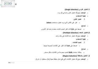 1
( ‫الفردي‬ ‫االختيار‬.
Single Selection
:)

‫الوصف‬
.‫مرة‬ ‫كل‬ ‫في‬ ‫واحد‬ ‫كائن‬ ‫اختيار‬ ‫لك‬ ‫يتيح‬ :

‫االستخدام‬ ‫كيفية‬
:
1
.
‫الكائن‬ ‫اختيار‬
:

‫باستخدام‬ ‫اختياره‬ ‫تريد‬ ‫الذي‬ ‫الكائن‬ ‫على‬ ‫انقر‬
Select
.

‫نصائح‬
:
o
‫على‬ ‫اضغط‬
Ctrl
.‫األخرى‬ ‫تلو‬ ‫واحدة‬ ‫متعددة‬ ‫كائنات‬ ‫لتحديد‬ ‫النقر‬ ‫أثناء‬
2
( ‫المتعدد‬ ‫االختيار‬.
Multiple Selection
:)

‫الوصف‬
.‫واحد‬ ‫وقت‬ ‫في‬ ‫كائنات‬ ‫عدة‬ ‫اختيار‬ ‫لك‬ ‫يتيح‬ :

‫االستخدام‬ ‫كيفية‬
:
1
.
‫الكائنات‬ ‫تحديد‬
:

‫على‬ ‫اضغط‬
Ctrl
.‫ا‬ً
‫ع‬‫جمي‬ ‫لتحديدها‬ ‫الكائنات‬ ‫على‬ ‫النقر‬ ‫أثناء‬

‫نصائح‬
:
o
‫استخدام‬ ‫يمكنك‬
Shift
.‫مستمر‬ ‫بشكل‬ ‫الكائنات‬ ‫من‬ ‫مجموعة‬ ‫لتحديد‬
3
( ‫بالمنطقة‬ ‫االختيار‬ .
Region Selection
:)

‫الوصف‬
.)‫دائرة‬ ‫أو‬ ‫مستطيل‬ ‫(مثل‬ ‫معينة‬ ‫منطقة‬ ‫داخل‬ ‫تقع‬ ‫التي‬ ‫الكائنات‬ ‫اختيار‬ ‫لك‬ ‫يتيح‬ :
33 | P a g e
 